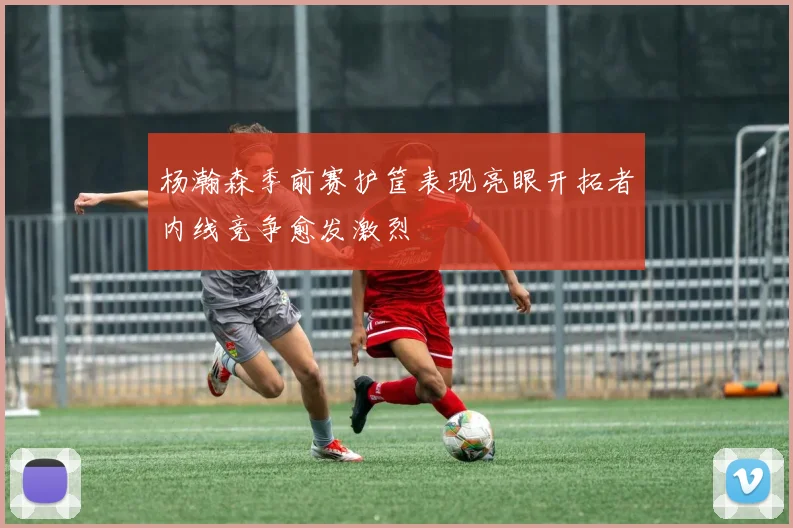 杨瀚森季前赛护筐表现亮眼开拓者内线竞争愈发激烈