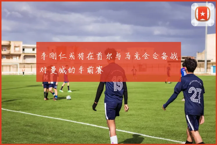 李刚仁或将在首尔与马竞会合备战对曼城的季前赛