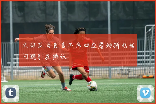 文班亚马直言不讳回应詹姆斯电话问题引发热议