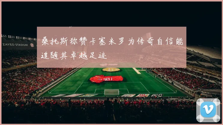 桑托斯称赞卡塞米罗为传奇自信能追随其卓越足迹
