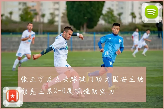 张玉宁后点头球破门助力国安主场领先玉昆2-0展现强劲实力