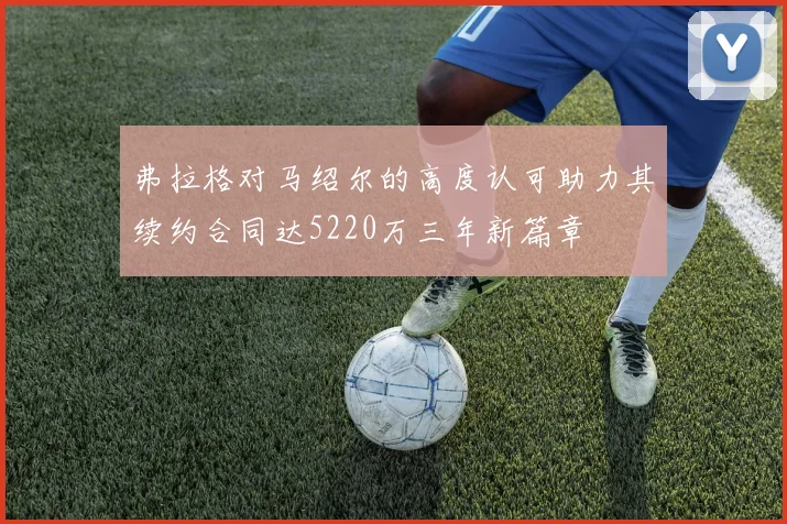 弗拉格对马绍尔的高度认可助力其续约合同达5220万三年新篇章